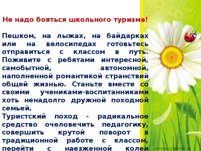 Не надо бояться школьного туризма! Пешком, на лыжах, на байдарках или на велосипедах готовьтесь отправиться с классом в путь. Поживите с ребятами интересной, самобытной, автономной, наполненной романтикой странствий общей жизнью. Станьте вместе со своими учениками-воспитанниками хоть ненадолго дружной походной семьей. Туристский поход - радикальное средство очеловечить педагогику, совершить крутой поворот в традиционной работе с классом, перейти с наезженной колеи авторитарной педагогики к сотрудничеству.