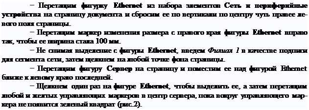 Надпись: − Перетащим фигурку Ethernet из набора элементов Сеть и периферийные устройства на страницу документа и сбросим ее по вертикали по центру чуть правее ле- вого поля страницы.
− Перетащим маркер изменения размера с правого края фигуры Ethernet вправо так, чтобы ее ширина стала 100 мм.
− Не снимая выделение с фигуры Ethernet, введем Филиал 1 в качестве подписи для сегмента сети, затем щелкнем на любой точке фона страницы.
− Перетащим фигуру Сервер на страницу и поместим ее над фигурой Ethernet ближе к левому краю последней.
− Щелкнем один раз на фигуре Ethernet, чтобы выделить ее, а затем перетащим любой и желтых управляющих маркеров в центр сервера, пока вокруг управляющего мар- кера не появится зеленый квадрат (рис.2).
