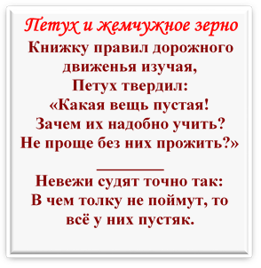 Петух и жемчужное зерно
Книжку правил дорожного движенья изучая,
Петух твердил:
«Какая вещь пустая!
Зачем их надобно учить?
Не проще без них прожить?»
________
Невежи судят точно так:
В чем толку не поймут, то всё у них пустяк.


