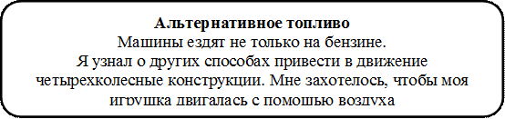 Альтернативное топливо                                                                                           Машины ездят не только на бензине.                                                     Я узнал о других способах привести в движение четырехколесные конструкции. Мне захотелось, чтобы моя игрушка двигалась с помощью воздуха