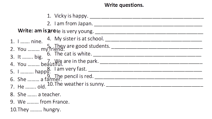 Write: am is are
1.	I ……. nine.
2.	You ……… my friend.
3.	It …….. big.
4.	You ……… beautiful.
5.	I ………. happy.
6.	She ……… a farmer.
7.	He …….. old.
8.	She ……. a teacher.
9.	We ……… from France.
10.	They ……… hungry.

,Write questions.
1.	Vicky is happy. ________________________________________
2.	I am from Japan. ______________________________________
3.	He is very young. ______________________________________
4.	My sister is at school. __________________________________
5.	They are good students. ________________________________
6.	The cat is white. ______________________________________
7.	We are in the park. ____________________________________
8.	I am very fast. ________________________________________
9.	The pencil is red. ______________________________________
10.	The weather is sunny. __________________________________

