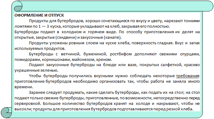 Вертикальный свиток: ОФОРМЛЕНИЕ И ОТПУСК
Продукты для бутербродов, хорошо сочетающиеся по вкусу и цвету, нарезают тонки-ми ломтями по 1 — 3 куска, которые укладывают на хлеб, закрывая его полностью.
Бутерброды подают в холодном и горячем виде. По способу приготовления их делят на от-крытые, закрытые (сэндвичи) и закусочные (канапе).
Продукты уложены ровным слоем на куске хлеба, поверхность гладкая. Вкус и запах используемых продуктов.
Бутерброды с ветчиной, бужениной, ростбифом дополняют свежими огурцами, по-мидорами, корнишонами, майонезом, хреном.
Подают закусочные бутерброды на блюде или вазе, покрытых салфеткой, красиво украшенные зеленью.
Чтобы бутерброды получились вкусными нужно соблюдать некоторые требования: приготовление бутербродов необходимо организовать так, чтобы работа не заняла много времени. 
Заранее следует продумать, какие сделать бутерброды, как подать их на стол; на стол подают только свежие бутерброды, приготовленные, по возможности, непосредственно пе-ред сервировкой. Большое количество бутербродов хранят на холоде и накрывают, чтобы не высохли; продукты для приготовления бутербродов подготавливаются перед резкой хлеба. 



