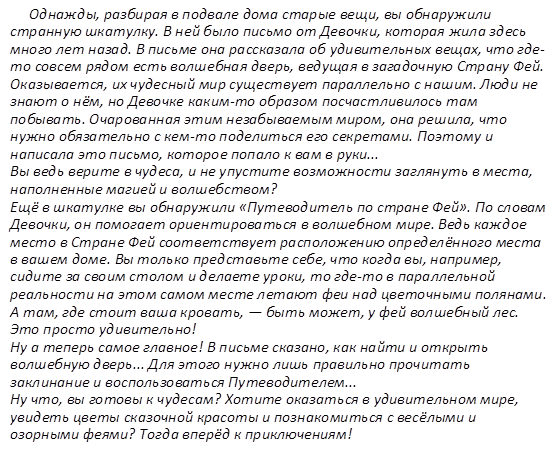 Однажды, разбирая в подвале дома старые вещи, вы обнаружили странную шкатулку. В ней было письмо от Девочки, которая жила здесь много лет назад. В письме она рассказала об удивительных вещах, что где-то совсем рядом есть волшебная дверь, ведущая в загадочную Страну Фей. Оказывается, их чудесный мир существует параллельно с нашим. Люди не знают о нём, но Девочке каким-то образом посчастливилось там побывать. Очарованная этим незабываемым миром, она решила, что нужно обязательно с кем-то поделиться его секретами. Поэтому и написала это письмо, которое попало к вам в руки... Вы ведь верите в чудеса, и не упустите возможности заглянуть в места, наполненные магией и волшебством? Ещё в шкатулке вы обнаружили «Путеводитель по стране Фей». По словам Девочки, он помогает ориентироваться в волшебном мире. Ведь каждое место в Стране Фей соответствует расположению определённого места в вашем доме. Вы только представьте себе, что когда вы, например, сидите за своим столом и делаете уроки, то где-то в параллельной реальности на этом самом месте летают феи над цветочными полянами. А там, где стоит ваша кровать, — быть может, у фей волшебный лес. Это просто удивительно! Ну а теперь самое главное! В письме сказано, как найти и открыть волшебную дверь... Для этого нужно лишь правильно прочитать заклинание и воспользоваться Путеводителем... Ну что, вы готовы к чудесам? Хотите оказаться в удивительном мире, увидеть цветы сказочной красоты и познакомиться с весёлыми и озорными феями? Тогда вперёд к приключениям!    