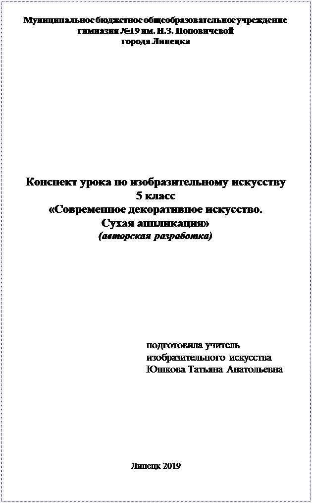 Надпись: Муниципальное бюджетное общеобразовательное учреждение гимназия №19 им. Н.З. Поповичевой 
города Липецка












Конспект урока по изобразительному искусству
5 класс
«Современное декоративное искусство. 
Сухая аппликация»
(авторская разработка)









подготовила учитель 
изобразительного искусства 
Юшкова Татьяна Анатольевна








Липецк 2019

