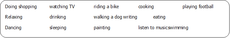 Doing shopping	watching TV		riding a bike		cooking		playing football
Relaxing		drinking		walking a dog	writing		eating
Dancing		sleeping		painting		listen to music	swimming
Learning geography				studying		sliding			watching stars
Working on a computer			playing video games 			singing

