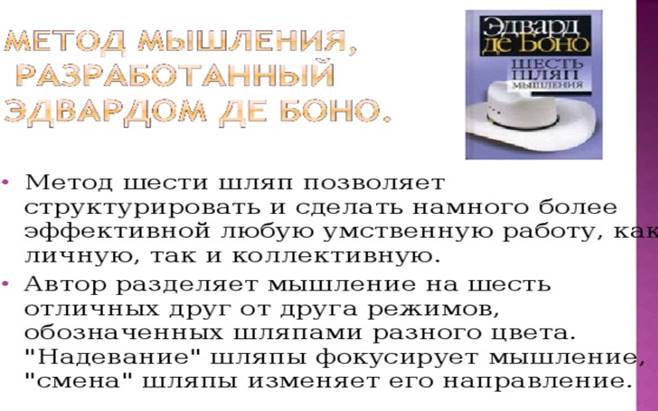 Метод шести шляп позволяет структурировать и сделать намного более эффективной любую умственную работу, как личную, так и коллективную. Автор разделяет мышление на шесть отличных друг от друга режимов, обозначенных шляпами разного цвета. 