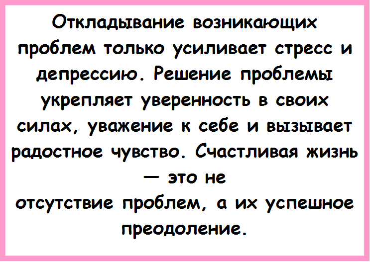 Откладывание возникающих проблем только уси¬ливает стресс и депрессию. Решение проблемы укреп¬ляет уверенность в своих силах, уважение к себе и вы¬зывает радостное чувство. Счастливая жизнь — это не
отсутствие проблем, а их успешное преодоление.

