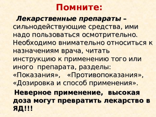 Помните:  Лекарственные препараты – сильнодействующие средства, ими надо пользоваться осмотрительно. Необходимо внимательно относиться к назначениям врача, читать инструкцию к применению того или иного  препарата, разделы: «Показания»,  «Противопоказания», «Дозировка и способ применения».  Неверное применение, высокая доза могут превратить лекарство в ЯД!!!  