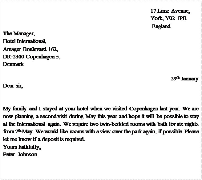 Надпись: 17 Lime Avenue, York, Y02 1PB
England
The Manager, Hotel International,
Amager Boulevard 162,
DR-2300 Copenhagen 5, Denmark

29th January
Dear sir,


My family and I stayed at your hotel when we visited Copenhagen last year. We are now planning a second visit during May this year and hope it will be possible to stay at the International again. We require two twin-bedded rooms with bath for six nights from 7th May. We would like rooms with a view over the park again, if possible. Please let me know if a deposit is required.
Yours faithfully, Peter  Johnson





