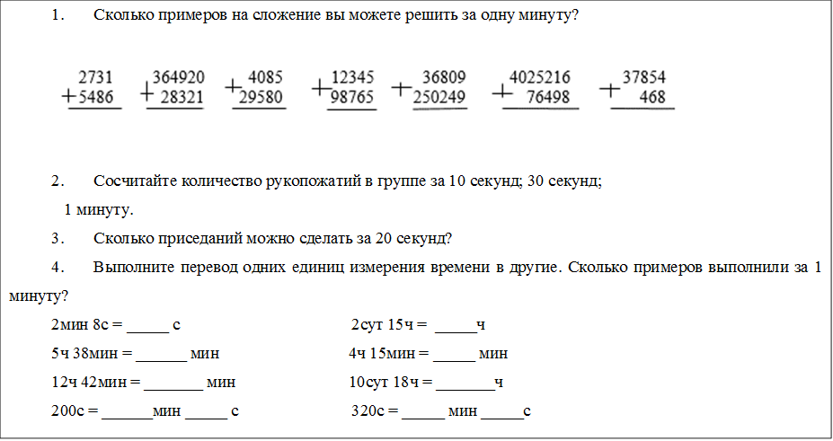 1.	Сколько примеров на сложение вы можете решить за одну минуту?
 
2.	Сосчитайте количество рукопожатий в группе за 10 секунд; 30 секунд;  
   1 минуту.
3.	Сколько приседаний можно сделать за 20 секунд?
4.	Выполните перевод одних единиц измерения времени в другие. Сколько примеров выполнили за 1 минуту?
2мин 8с = _____ с                                         2сут 15ч =  _____ч
5ч 38мин = ______ мин                               4ч 15мин = _____ мин
12ч 42мин = _______ мин                           10сут 18ч = _______ч
200с = ______мин _____ с                           320с = _____ мин _____с

