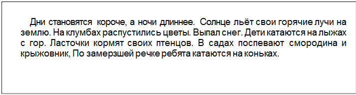 Text Box: Дни становятся короче, а ночи длиннее. Солнце льёт свои горячие лучи на землю. На клумбах распустились цветы. Выпал снег. Дети катаются на лыжах с гор. Ласточки кормят своих птенцов. В садах поспевают смородина и крыжовник, По замерзшей речке ребята катаются на коньках.