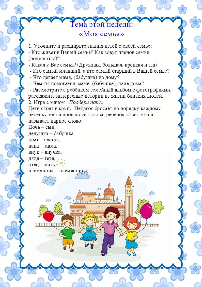 https://ds04.infourok.ru/uploads/ex/0e76/0012235d-4f749167/hello_html_m29bb3a4c.jpg,Тема этой недели: 
«Моя семья»
1. Уточните и расширьте знания детей о своей семье:
- Кто живёт в Вашей семье? Как зовут членов семьи (полностью)? 
- Какая у Вас семья? (Дружная, большая, крепкая и т.д)
 - Кто самый младший, а кто самый старший в Вашей семье?
 - Что делает мама, (бабушка) по дому?
 - Чем ты помогаешь маме, (бабушке), папе дома?
 - Рассмотрите с ребёнком семейный альбом с фотографиями, расскажите интересные истории из жизни близких людей.
2. Игра с мячом «Подбери пару»
Дети стоят в кругу. Педагог бросает по порядку каждому ребенку мяч и произносит слова; ребенок ловит мяч и называет парное слово:
Дочь – сын, 
дедушка – бабушка,
брат – сестра, 
папа – мама,
внук – внучка, 
дядя – тетя,
отец – мать, 
племянник – племянница.

