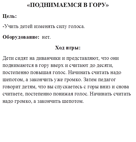 «ПОДНИМАЕМСЯ В ГОРУ»
Цель:
-Учить детей изменять силу голоса.
Оборудование:  нет.
Ход игры:
Дети сидят на диванчики и представляют, что они поднимаются в гору вверх и считают до десяти, постепенно повышая голос. Начинать считать надо шепотом, а закончить уже громко. Затем педагог говорит детям, что вы спускаетесь с горы вниз и снова считаете, постепенно понижая голос. Начинать считать надо громко, а закончить шепотом.
