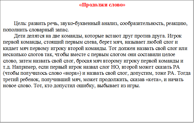 «Продолжи слово»
    

Цель: развить речь, звуко-буквенный анализ, сообразительность, реакцию, пополнить словарный запас. 
Дети делятся на две команды, которые встают друг против друга. Игрок первой команды, стоящий первым слева, берет мяч, называет любой слог и кидает мяч первому игроку второй команды. Тот должен назвать свой слог или несколько слогов так, чтобы вместе с первым слогом они составили целое слово, затем назвать свой слог, бросая мяч второму игроку первой команды и т.д. Например, если первый игрок назвал слог НО, второй может сказать РА (чтобы получилось слово «нора») и назвать свой слог, допустим, тоже РА. Тогда третий ребенок, получивший мяч, может продолжить, сказав «кета», и начать новое слово. Тот, кто допустил ошибку, выбывает из игры.


