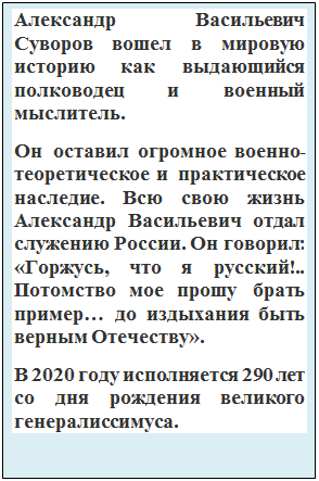 Надпись: Александр Васильевич Суворов вошел в мировую историю как выдающийся полководец и военный мыслитель. 
Он оставил огромное военно-теоретическое и практическое наследие. Всю свою жизнь Александр Васильевич отдал служению России. Он говорил: «Горжусь, что я русский!.. Потомство мое прошу брать пример… до издыхания быть верным Отечеству».
В 2020 году исполняется 290 лет со дня рождения великого генералиссимуса.

