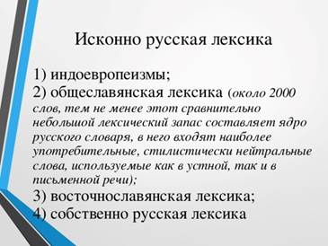 Исконно русская лексика 1) индоевропеизмы;    2) общеславянская лексика   ( около 2000 слов, тем не менее этот сравнительно небольшой лексический запас составляет ядро русского словаря, в него входят наиболее употребительные, стилистически нейтральные слова, используемые как в устной, так и в письменной речи);  3) восточнославянская лексика;  4) собственно русская лексика 