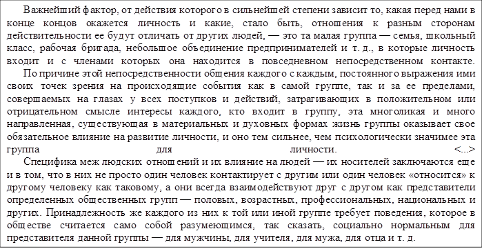      Важнейший фактор, от действия которого в сильнейшей степени зависит то, какая перед нами в конце концов окажется личность и какие, стало быть, отношения к разным сторонам действительности ее будут отличать от других людей, — это та малая группа — семья, школьный класс, рабочая бригада, небольшое объединение предпринимателей и т. д., в которые личность входит и с членами которых она находится в повседневном непосредственном контакте.
      По причине этой непосредственности общения каждого с каждым, постоянного выражения ими своих точек зрения на происходящие события как в самой группе, так и за ее пределами, совершаемых на глазах у всех поступков и действий, затрагивающих в положительном или отрицательном смысле интересы каждого, кто входит в группу, эта многоликая и много направленная, существующая в материальных и духовных формах жизнь группы оказывает свое обязательное влияние на развитие личности, и оно тем сильнее, чем психологически значимее эта группа для личности. <...>
      Специфика меж людских отношений и их влияние на людей — их носителей заключаются еще и в том, что в них не просто один человек контактирует с другим или один человек «относится» к другому человеку как таковому, а они всегда взаимодействуют друг с другом как представители определенных общественных групп — половых, возрастных, профессиональных, национальных и других. Принадлежность же каждого из них к той или иной группе требует поведения, которое в обществе считается само собой разумеющимся, так сказать, социально нормальным для представителя данной группы — для мужчины, для учителя, для мужа, для отца и т. д.
