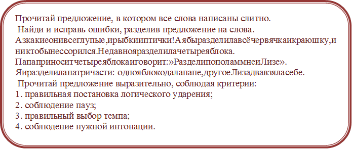 Прочитай предложение, в котором все слова написаны слитно.
 Найди и исправь ошибки, разделив предложение на слова. 
Азкакиеонивсеглупые,ирыбкииптички!Аябыразделилавсёчервячкаикраюшку,иниктобынессорился.Недавнояразделилачетыреяблока. Папаприноситчетыреяблокаиговорит:»РазделипополаммнеиЛизе». Яиразделиланатричасти: однояблокодалапапе,другоеЛизадвавзяласебе.
 Прочитай предложение выразительно, соблюдая критерии: 
1. правильная постановка логического ударения;
2. соблюдение пауз;
3. правильный выбор темпа; 
4. соблюдение нужной интонации.




