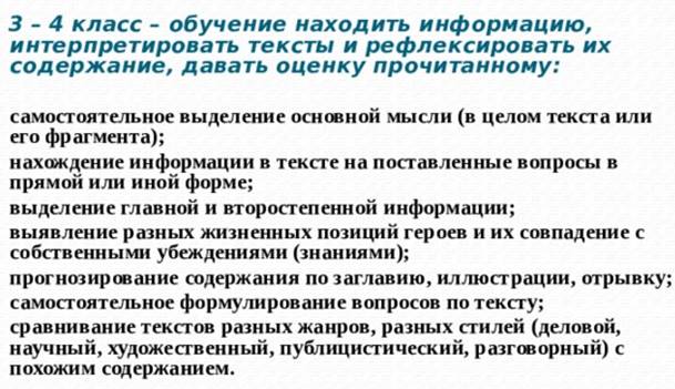 Поэтапное внедрение системы работы с текстом на уроках в начальной школе, согласно требованиям ФГОС НОО   3 – 4 класс – обучение находить информацию, интерпретировать тексты и рефлексировать их содержание, давать оценку прочитанному:  самостоятельное выделение основной мысли (в целом текста или его фрагмента); нахождение информации в тексте на поставленные вопросы в прямой или иной форме; выделение главной и второстепенной информации; выявление разных жизненных позиций героев и их совпадение с собственными убеждениями (знаниями); прогнозирование содержания по заглавию, иллюстрации, отрывку; самостоятельное формулирование вопросов по тексту; сравнивание текстов разных жанров, разных стилей (деловой, научный, художественный, публицистический, разговорный) с похожим содержанием. 