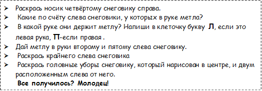 Ø	Раскрась носик четвёртому снеговику справа.
Ø	 Какие по счёту слева снеговики, у которых в руке метла?
Ø	 В какой руке они держит метлу? Напиши в клеточку букву  Л, если это левая рука, П-если правая .
Ø	Дай метлу в руки второму и пятому слева снеговику.
Ø	 Раскрась крайнего слева снеговика
Ø	 Раскрась головные уборы снеговику, который нарисован в центре, и двум расположенным слева от него.
 Все получилось? Молодец!
