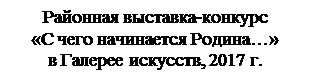 Надпись: Районная выставка-конкурс 
«С чего начинается Родина…» 
в Галерее искусств, 2017 г.
