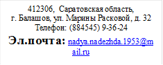 412306,  Саратовская область,
г. Балашов, ул. Марины Расковой, д. 32
Телефон: (884545) 9-36-24
Эл.почта: nadya.nadezhda.1953@mail.ru
