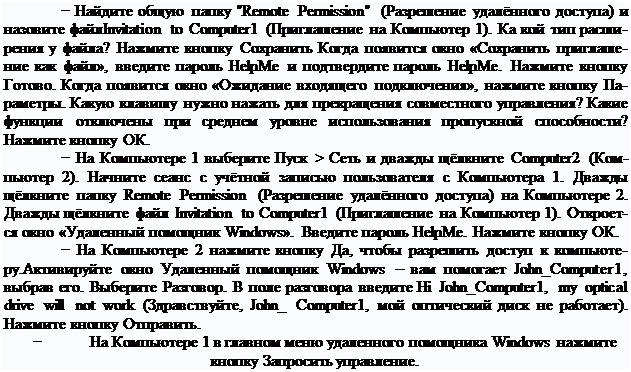 Надпись: − Найдите общую папку "Remote Permission" (Разрешение удалённого доступа) и назовите файлInvitation to Computer1 (Приглашение на Компьютер 1). Ка кой тип расши- рения у файла? Нажмите кнопку Сохранить Когда появится окно «Сохранить приглаше- ние как файл», введите пароль HelpMe и подтвердите пароль HelpMe. Нажмите кнопку Готово. Когда появится окно «Ожидание входящего подключения», нажмите кнопку Па- раметры. Какую клавишу нужно нажать для прекращения совместного управления? Какие функции отключены при среднем уровне использования пропускной способности? Нажмите кнопку ОК.
− На Компьютере 1 выберите Пуск > Сеть и дважды щёлкните Computer2 (Ком- пьютер 2). Начните сеанс с учётной записью пользователя с Компьютера 1. Дважды щёлкните папку Remote Permission (Разрешение удалённого доступа) на Компьютере 2. Дважды щёлкните файл Invitation to Computer1 (Приглашение на Компьютер 1). Откроет- ся окно «Удаленный помощник Windows». Введите пароль HelpMe. Нажмите кнопку ОК.
− На Компьютере 2 нажмите кнопку Да, чтобы разрешить доступ к компьюте- ру.Активируйте окно Удаленный помощник Windows – вам помогает John_Computer1, выбрав его. Выберите Разговор. В поле разговора введите Hi John_Computer1, my optical drive will not work (Здравствуйте, John_ Computer1, мой оптический диск не работает). Нажмите кнопку Отправить.
−	На Компьютере 1 в главном меню удаленного помощника Windows нажмите
кнопку Запросить управление.
