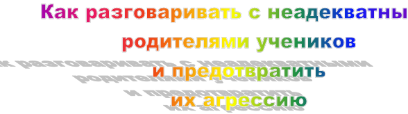 Как разговаривать с неадекватными родителями учеников 
и предотвратить 
их агрессию
