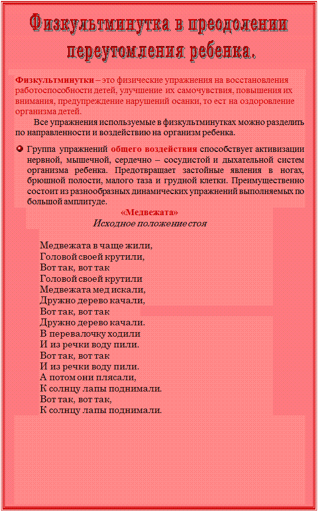Надпись:  

  
Физкультминутки – это физические упражнения на восстановления работоспособности детей, улучшение их самочувствия, повышения их внимания, предупреждение нарушений осанки, то ест на оздоровление организма детей.
Все упражнения используемые в физкультминутках можно разделить по направленности и воздействию на организм ребенка.

 	Группа упражнений общего воздействия способствует активизации нервной, мышечной, сердечно – сосудистой и дыхательной систем организма ребенка. Предотвращает застойные явления в ногах, брюшной полости, малого таза и грудной клетки. Преимущественно состоит из разнообразных динамических упражнений выполняемых по большой амплитуде.    
«Медвежата»
Исходное положение стоя                                                                                                                                                                                                                                                                                                                                                                                                                            

Медвежата в чаще жили,
Головой своей крутили,
Вот так, вот так
Головой своей крутили 
Медвежата мед искали,
Дружно дерево качали,
Вот так, вот так
Дружно дерево качали.
В перевалочку ходили
И из речки воду пили.
Вот так, вот так
И из речки воду пили.
А потом они плясали,
К солнцу лапы поднимали.
Вот так, вот так,
К солнцу лапы поднимали.

