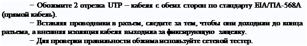 Надпись: − Обожмите 2 отрезка UTP – кабеля с обеих сторон по стандарту EIA/TIA-568A (прямой кабель).
− Вставляя проводники в разъем, следите за тем, чтобы они доходили до конца разъема, а внешняя изоляция кабеля выходила за фиксирующую защелку.
− Для проверки правильности обжима используйте сетевой тестер.
