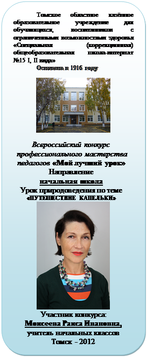 Скругленный прямоугольник: Томское областное казённое об-разовательное учреждение для обучаю-щихся, воспитанников с ограниченными возможностями здоровья «Специальная (коррекционная) общеобразовательная школа-интернат №15 I, II вида»
Основана в 1916 году

 
Всероссийский конкурс
 профессионального мастерства педагогов «Мой лучший урок»
Направление
начальная школа
Урок природоведения по теме «ПУТЕШЕСТВИЕ КАПЕЛЬКИ»
 
Участник конкурса:
Моисеева Раиса Ивановна, 
учитель начальных классов
Томск - 2012
