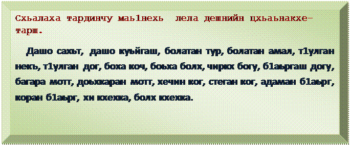 Багетная рамка: Схьалаха тардинчу маь1нехь  лела дешнийн цхьаьнакхе-тарш.
  Дашо сахьт,  дашо куьйгаш, болатан тур, болатан амал, т1улган некъ, т1улган  дог, боха коч, боьха болх, чиркх богу, б1аьргаш догу, багара мотт, доьхкаран мотт, хечин ког, стеган ког, адаман б1аьрг, коран б1аьрг, хи кхехка, болх кхехка.
