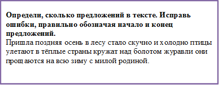 Определи, сколько предложений в тексте. Исправь ошибки, правильно обозначая начало и конец предложений.
Пришла поздняя осень в лесу стало скучно и холодно птицы улетают в тёплые страны кружат над болотом журавли они прощаются на всю зиму с милой родиной.

