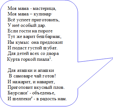 Моя мама - мастерица, 
Моя мама – кулинар.
Всё успеет приготовить,
У неё особый дар.
Если гости на пороге
Тут же варит бешбармак, 
Им кумыс  она предложит 
И подаст густой шубат. 
Для детей всех со двора
Курта горкой пиала1.

Для аташки и апашки
 В самоваре чай готов!
И нажарит, и наварит, 
Приготовит вкусный плов. 
Баурсаки' - объеденье,
И шелпекиг - в радость нам. 
Словом, щедрый и богатый 
Наш казахский дастархан

