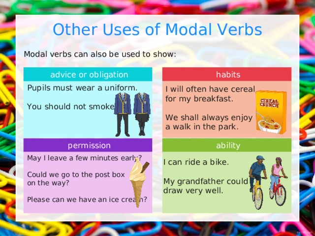 Other Uses of Modal Verbs Modal verbs can also be used to show: advice or obligation habits Pupils must  wear a uniform. You  should  not smoke. I will  often have cereal for my breakfast. We shall  always enjoy a walk in the park. ability permission May I leave a few minutes early? Could we go to the post box on the way? Please can we have an ice cream? I can  ride a bike. My grandfather  could  draw very well. 