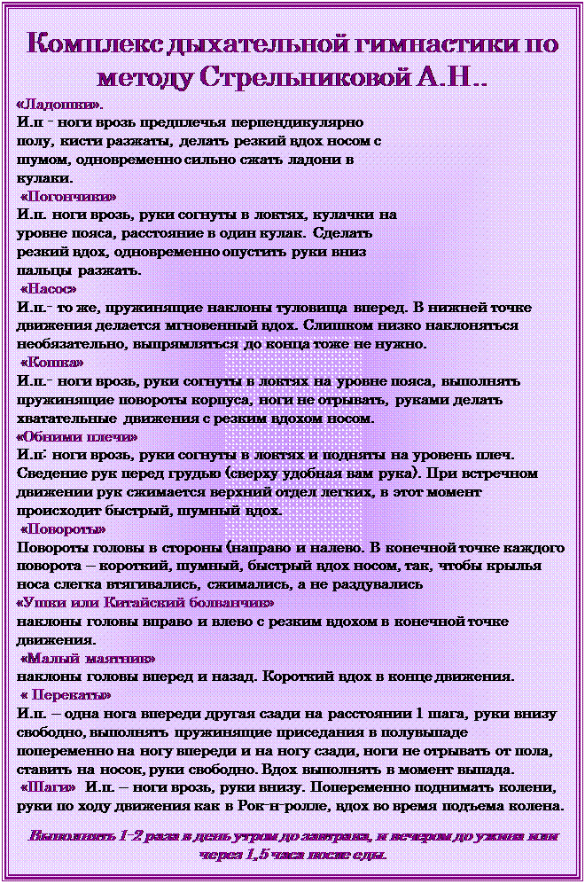 Надпись: Комплекс дыхательной гимнастики по методу Стрельниковой А.Н..
«Ладошки». 
И.п - ноги врозь предплечья перпендикулярно полу, кисти разжаты, делать резкий вдох носом с шумом, одновременно сильно сжать ладони в кулаки.
 «Погончики» 
И.п. ноги врозь, руки согнуты в локтях, кулачки на уровне пояса, расстояние в один кулак. Сделать резкий вдох, одновременно опустить руки вниз пальцы разжать.
 «Насос»  
И.п.- то же, пружинящие наклоны туловища вперед. В нижней точке движения делается мгновенный вдох. Слишком низко наклоняться необязательно, выпрямляться до конца тоже не нужно.
 «Кошка» 
И.п.- ноги врозь, руки согнуты в локтях на уровне пояса, выполнять пружинящие повороты корпуса, ноги не отрывать, руками делать хватательные движения с резким вдохом носом.
«Обними плечи»  
И.п: ноги врозь, руки согнуты в локтях и подняты на уровень плеч. Сведение рук перед грудью (сверху удобная вам рука). При встречном движении рук сжимается верхний отдел легких, в этот момент происходит быстрый, шумный вдох.
 «Повороты» 
Повороты головы в стороны (направо и налево. В конечной точке каждого поворота – короткий, шумный, быстрый вдох носом, так, чтобы крылья носа слегка втягивались, сжимались, а не раздувались
«Ушки или Китайский болванчик»  
наклоны головы вправо и влево с резким вдохом в конечной точке движения.
 «Малый маятник» 
наклоны головы вперед и назад. Короткий вдох в конце движения.
 « Перекаты»  
И.п. – одна нога впереди другая сзади на расстоянии 1 шага, руки внизу свободно, выполнять пружинящие приседания в полувыпаде попеременно на ногу впереди и на ногу сзади, ноги не отрывать от пола, ставить на носок, руки свободно. Вдох выполнять в момент выпада.
 «Шаги»  И.п. – ноги врозь, руки внизу. Попеременно поднимать колени, руки по ходу движения как в Рок-н-ролле, вдох во время подъема колена.

Выполнять 1-2 раза в день утром до завтрака, и вечером до ужина или через 1,5 часа после еды.

