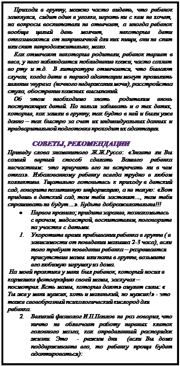 Надпись: Приходя в группу, можно часто видеть, что ребенок замкнулся, сидит один в уголке, играть ни с кем не хочет, на вопросы воспитателя не отвечает, а иногда ребенок вообще целый день молчит,  некоторые дети отказываются от непривычной для них пищи, они не спят или спят непродолжительно, мало.
Как отмечают некоторые родители, ребенок теряет в весе, у него наблюдается побледнение кожи, часто сохнет во рту и т.д.  В литературе отмечается, что бывают случаи, когда дети в период адаптации могут проявлять явление энуреза  (ночного недержания мочи), расстройства стула, обострение кожных высыпаний.
Об этом необходимо знать родителям вновь поступающих детей. Но нельзя забывать и о тех детях, которые, как зашли в группу, так будто в ней и были уже давно – так быстро за счет их индивидуальных данных и предварительной подготовке проходит их адаптация.       

 СОВЕТЫ, РЕКОМЕНДАЦИИ
Приведу слова знаменитого Ж.Ж.Руссо: «Знаете ли Вы самый верный способ сделать Вашего ребенка несчастным: это приучить его не встречать ни в чем отказ». Избалованному ребенку всегда трудно в любом коллективе. Тщательно готовьтесь к приходу в детский сад, говорите позитивную информацию, а не такую: «Вот придешь в детский сад, там тебя заставят…, там тебя спрашивать не будут…». Будьте доброжелательны!!!
•	Первое правило; придите заранее, познакомьтесь с врачом, медсестрой, воспитателем, поговорите  на участке с детьми.
3.	Укоротите время пребывания ребенка в группе ( в зависимости от поведения малыша 2-3 часа), если того требует поведение ребенка – разрешается присутствие мамы или папы в группе, возьмите его любимую игрушку из дома.
 На моей практике у меня был ребенок, который носил в кармашке фотографию своей мамы, заскучал – посмотрел. Есть мамы, которые дают» амулет силы: « Ты же у меня мужик, хоть и маленький, но мужик!» - это тоже своеобразный психологический кислород для ребенка.
4.	Великий физиолог И.П.Павлов не раз говорил, что ничто не облегчает работу нервных клеток головного мозга, как определенный распорядок жизни. Это  - режим дня  (если Вы дома поддерживаете его, то ребенку проще будет адаптироваться): 






