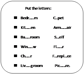 Скругленный прямоугольник:                    Put the letters:
n	Bedr…..m                 C..pet 
n	Kit…..en                    Arm……air
n	Ba…..room                S…elf
n	Win…..w                   Fl……r
n	Ch…..r                      F…repl…ce 
n	Liv…..g room             Pic……re. 

