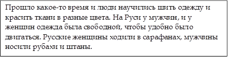 Прошло какое-то время и люди научились шить одежду и красить ткани в разные цвета. На Руси у мужчин, и у женщин одежда была свободной, чтобы удобно было двигаться. Русские женщины ходили в сарафанах, мужчины носили рубахи и штаны. 