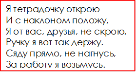 Я тетрадочку открою
И с наклоном положу,
Я от вас, друзья, не скрою,
Ручку я вот так держу.
Сяду прямо, не нагнусь,
За работу я возьмусь.

