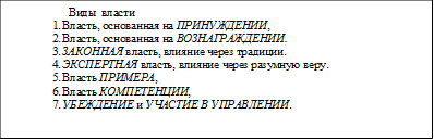   Виды  власти  
1.	Власть, основанная на ПРИНУЖДЕНИИ, 
2.	Власть, основанная на ВОЗНАГРАЖДЕНИИ. 
3.	ЗАКОННАЯ власть, влияние через традиции. 
4.	ЭКСПЕРТНАЯ власть, влияние через разумную веру. 
5.	Власть ПРИМЕРА, 
6.	Власть КОМПЕТЕНЦИИ, 
7.	УБЕЖДЕНИЕ и УЧАСТИЕ В УПРАВЛЕНИИ. 


