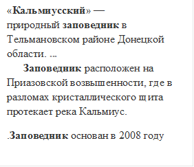 «Кальмиусский» — природный заповедник в Тельмановском районе Донецкой области. ...                                                     Заповедник расположен на Приазовской возвышенности, где в разломах кристаллического щита протекает река Кальмиус.
.Заповедник основан в 2008 году
