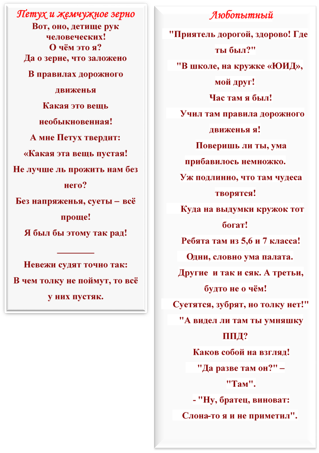 Петух и жемчужное зерно 
Вот, оно, детище рук человеческих!
О чём это я?
Да о зерне, что заложено
В правилах дорожного движенья
Какая это вещь необыкновенная!
А мне Петух твердит:
«Какая эта вещь пустая!
Не лучше ль прожить нам без него?
Без напряженья, суеты – всё проще!
Я был бы этому так рад!
________
Невежи судят точно так:
В чем толку не поймут, то всё у них пустяк.



,Любопытный
   "Приятель дорогой, здорово! Где ты был?" 
    "В школе, на кружке «ЮИД», мой друг!
Час там я был!
      Учил там правила дорожного движенья я!
Поверишь ли ты, ума прибавилось немножко.
Уж подлинно, что там чудеса творятся!
      Куда на выдумки кружок тот богат!
Ребята там из 5,6 и 7 класса!
    Одни, словно ума палата.
Другие  и так и сяк. А третьи, будто не о чём!
     Суетятся, зубрят, но толку нет!"
     "А видел ли там ты умняшку ППД?
Каков собой на взгляд!
     "Да разве там он?" –
"Там".
- "Ну, братец, виноват:
    Слона-то я и не приметил".




