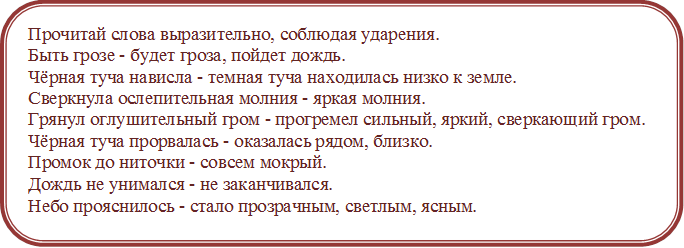 Прочитай слова выразительно, соблюдая ударения.
Быть грозе - будет гроза, пойдет дождь.
Чёрная туча нависла - темная туча находилась низко к земле.
Сверкнула ослепительная молния - яркая молния.
Грянул оглушительный гром - прогремел сильный, яркий, сверкающий гром.
Чёрная туча прорвалась - оказалась рядом, близко.
Промок до ниточки - совсем мокрый.
Дождь не унимался - не заканчивался.
Небо прояснилось - стало прозрачным, светлым, ясным.
