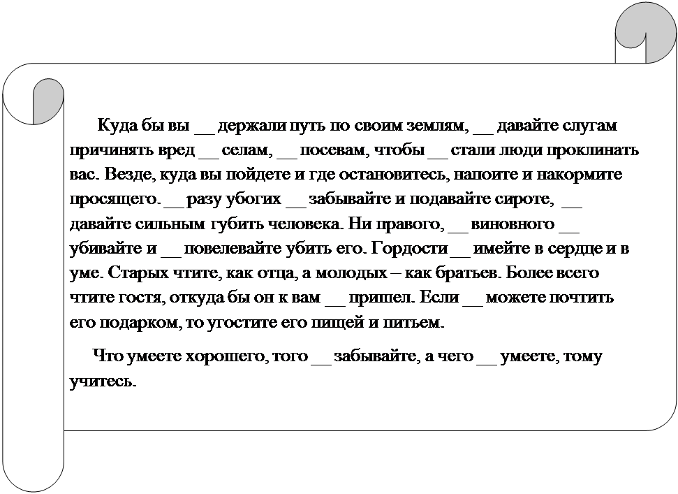 Горизонтальный свиток:           Куда бы вы __ держали путь по своим землям, __ давайте слугам причинять вред __ селам, __ посевам, чтобы __ стали люди проклинать вас. Везде, куда вы пойдете и где остановитесь, напоите и накормите просящего. __ разу убогих __ забывайте и подавайте сироте,  __ давайте сильным губить человека. Ни правого, __ виновного __ убивайте и __ повелевайте убить его. Гордости __ имейте в сердце и в уме. Старых чтите, как отца, а молодых – как братьев. Более всего чтите гостя, откуда бы он к вам __ пришел. Если __ можете почтить его подарком, то угостите его пищей и питьем. 
     Что умеете хорошего, того __ забывайте, а чего __ умеете, тому учитесь.

