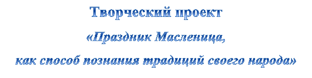 Творческий проект
«Праздник Масленица,
как способ познания традиций своего народа»
