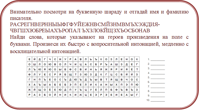 Внимательно посмотри на буквенную шараду и отгадай имя и фамилию писателя. 
РАСРЕГНВЕРННЫЫФГФУЙЕЖНВСМЙЗНМВМЪХЭЖДИЯ-ЧВГШХЮБРЕЫАХЪРОПАЛ ЪХЗЛОКЙЩЗХЪОСБОНАВ
Найди слова, которые указывают на героев произведения на поле с буквами. Произнеси их быстро с вопросительной интонацией, медленно с восклицательной интонацией.
 

