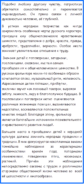 Подобно любому другому чувству, патриотизм обретается самостоятельно и переживается индивидуально. Он прямо связан с личной духовностью человека, её глубиной.
В устном народном творчестве как нигде   сохранились особенные черты русского характера, присущие ему общечеловеческие нравственные ценности, представления о добре, красоте, правде, храбрости, трудолюбии, верности. Особое место занимает уважительное отношение к труду.
 Знакомя детей с поговорками, загадками, пословицами, сказками, мы тем самым приобщаем их к общечеловеческим ценностям. В русском фольклоре каким-то особенным образом сочетаются слово, музыкальный ритм, напевность. Адресованные детям потешки, прибаутки, заклички звучат как ласковый говорок, выражая заботу, нежность, веру в благополучное будущее. В пословицах и поговорках метко  оцениваются различные жизненные позиции, высмеиваются недостатки, восхваляются положительные качества людей. Благодаря этому, фольклор является богатейшим источником познавательного и нравственного развития людей.
Большое место в приобщении детей к народной культуре должны занимать народные праздники и традиции. В них фокусируется накопленные веками тончайшие наблюдения за характерными особенностями времён года, погодными изменениями, поведением птиц, насекомых, растений. Причём эти наблюдения непосредственно связаны с трудом и различными сторонами общественной жизни человека во  всей её целостности и многообразии.
  













