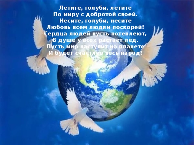 Летите, голуби, летите  По миру с добротой своей.  Несите, голуби, несите  Любовь всем людям поскорей!  Сердца людей пусть потеплеют,  В душе у всех растает лёд.  Пусть мир наступит на планете  И будет счастлив весь народ! 