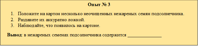 Опыт № 3
1.	Положите на картон несколько неочищенных нежареных семян подсолнечника.
2.	Раздавите их аккуратно ложкой.
3.	Наблюдайте, что появилось на картоне.
   Вывод: в нежареных семенах подсолнечника содержится ______________
